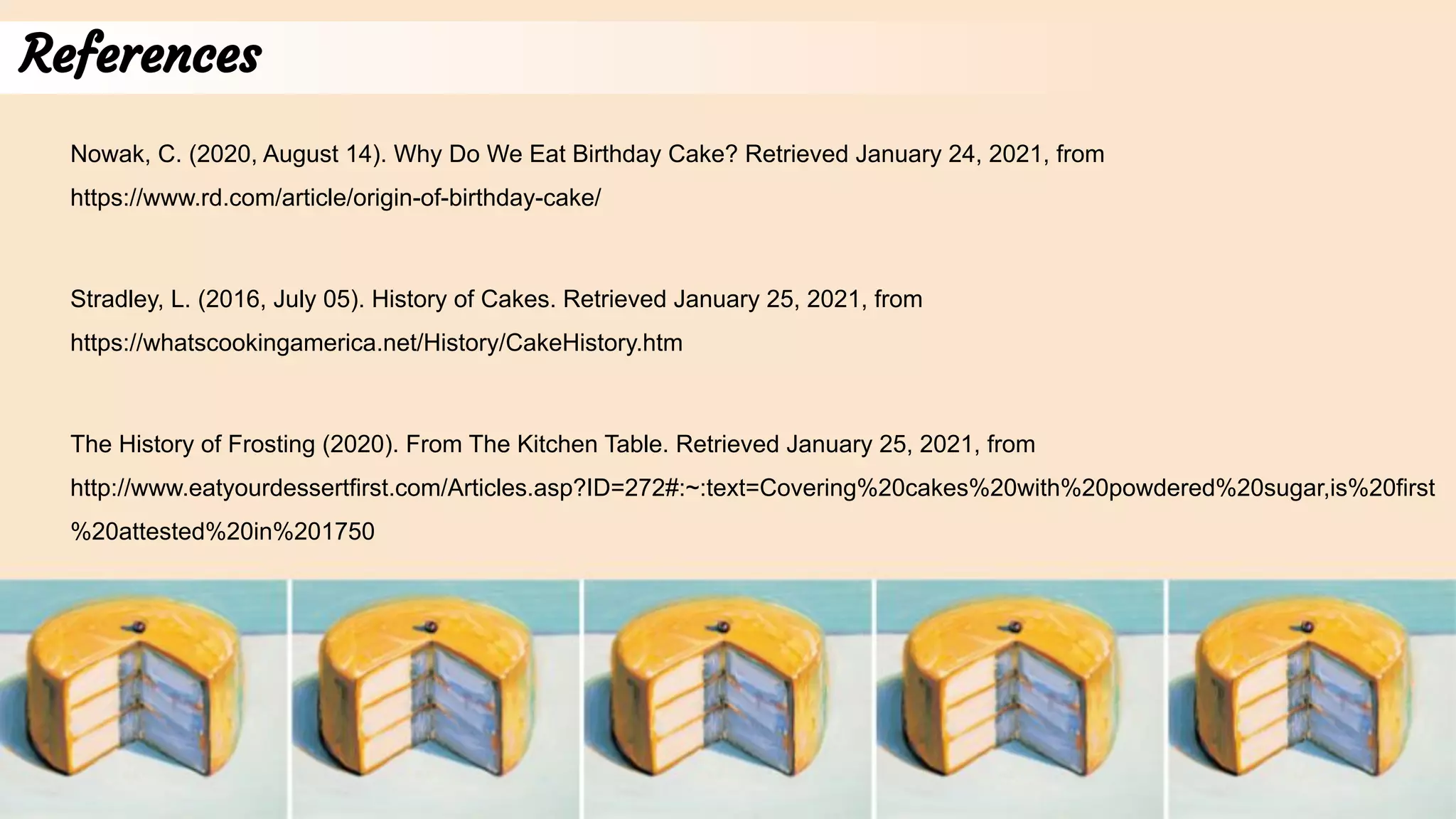 References
Stradley, L. (2016, July 05). History of Cakes. Retrieved January 25, 2021, from
https://whatscookingamerica.net/History/CakeHistory.htm
The History of Frosting (2020). From The Kitchen Table. Retrieved January 25, 2021, from
http://www.eatyourdessertfirst.com/Articles.asp?ID=272#:~:text=Covering%20cakes%20with%20powdered%20sugar,is%20first
%20attested%20in%201750
Nowak, C. (2020, August 14). Why Do We Eat Birthday Cake? Retrieved January 24, 2021, from
https://www.rd.com/article/origin-of-birthday-cake/
 
