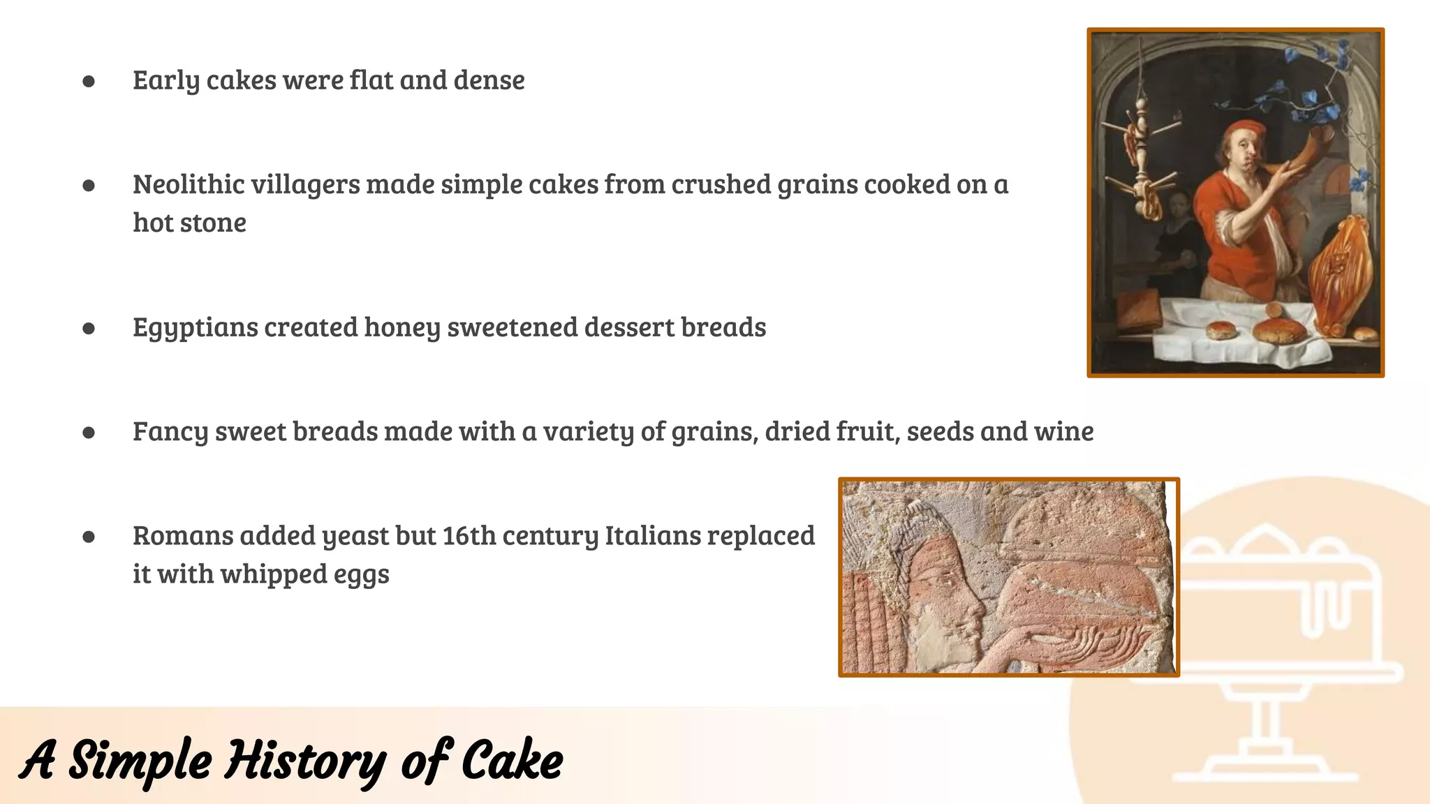 A Simple History of Cake
● Early cakes were flat and dense
● Neolithic villagers made simple cakes from crushed grains cooked on a
hot stone
● Egyptians created honey sweetened dessert breads
● Fancy sweet breads made with a variety of grains, dried fruit, seeds and wine
● Romans added yeast but 16th century Italians replaced
it with whipped eggs
 