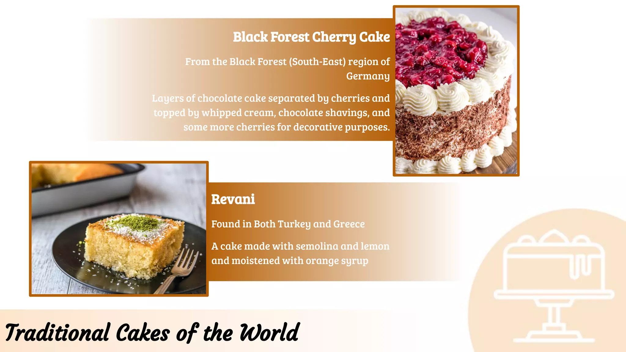 Traditional Cakes of the World
Black Forest Cherry Cake
From the Black Forest (South-East) region of
Germany
Layers of chocolate cake separated by cherries and
topped by whipped cream, chocolate shavings, and
some more cherries for decorative purposes.
Revani
Found in Both Turkey and Greece
A cake made with semolina and lemon
and moistened with orange syrup
 