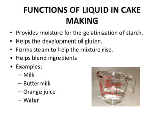 FUNCTIONS OF LIQUID IN CAKE
MAKING
• Provides moisture for the gelatinization of starch.
• Helps the development of gluten.
• Forms steam to help the mixture rise.
• Helps blend ingredients
• Examples:
– Milk
– Buttermilk
– Orange juice
– Water
 