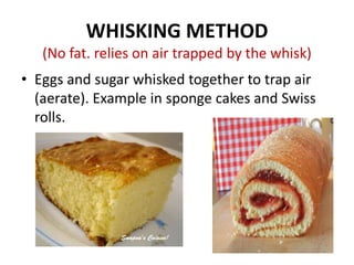 WHISKING METHOD
(No fat. relies on air trapped by the whisk)
• Eggs and sugar whisked together to trap air
(aerate). Example in sponge cakes and Swiss
rolls.
 