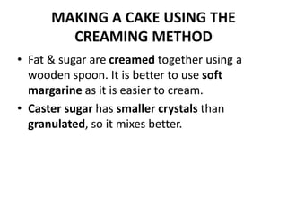 MAKING A CAKE USING THE
CREAMING METHOD
• Fat & sugar are creamed together using a
wooden spoon. It is better to use soft
margarine as it is easier to cream.
• Caster sugar has smaller crystals than
granulated, so it mixes better.
 