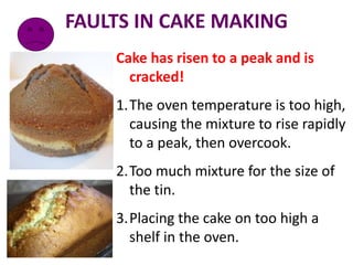 FAULTS IN CAKE MAKING
Cake has risen to a peak and is
cracked!
1.The oven temperature is too high,
causing the mixture to rise rapidly
to a peak, then overcook.
2.Too much mixture for the size of
the tin.
3.Placing the cake on too high a
shelf in the oven.
 