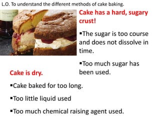 L.O. To understand the different methods of cake baking.
Cake has a hard, sugary
crust!
The sugar is too course
and does not dissolve in
time.
Too much sugar has
been used.Cake is dry.
Cake baked for too long.
Too little liquid used
Too much chemical raising agent used.
 