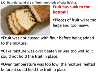 L.O. To understand the different methods of cake baking.
Fruit has sunk to the
bottom!
Pieces of fruit were too
large and too heavy.
Fruit was not dusted with flour before being added
to the mixture.
Cake mixture was over beaten or was too wet so it
could not hold the fruit in place.
Oven temperature was too low; the mixture melted
before it could hold the fruit in place.
 