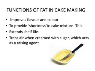 FUNCTIONS OF FAT IN CAKE MAKING
• Improves flavour and colour
• To provide ‘shortness’to cake mixture. This
• Extends shelf life.
• Traps air when creamed with sugar, which acts
as a raising agent.
 