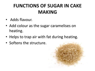 FUNCTIONS OF SUGAR IN CAKE
MAKING
• Adds flavour.
• Add colour as the sugar caramelises on
heating.
• Helps to trap air with fat during heating.
• Softens the structure.
 