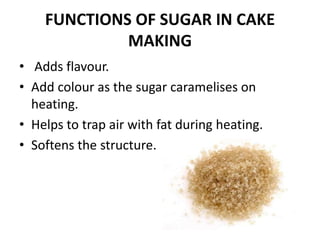 FUNCTIONS OF SUGAR IN CAKE
MAKING
• Adds flavour.
• Add colour as the sugar caramelises on
heating.
• Helps to trap air wi...