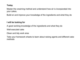 Today Master the creaming method and understand how air is incorporated into your cakes. Build on and improve your knowledge of the ingredients and what they do I will be looking for A good working knowledge of the ingredients and what they do Well executed cake Clean and tidy work area Take your homework sheets to learn about raising agents and different cake methods 