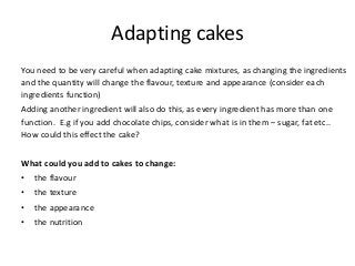 Adapting cakes
You need to be very careful when adapting cake mixtures, as changing the ingredients
and the quantity will change the flavour, texture and appearance (consider each
ingredients function)
Adding another ingredient will also do this, as every ingredient has more than one
function. E.g if you add chocolate chips, consider what is in them – sugar, fat etc..
How could this effect the cake?


What could you add to cakes to change:
•   the flavour
•   the texture
•   the appearance
•   the nutrition
 