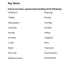 Key Terms
Ensure you have a good understanding of the following:
Rubbing in                          Browning

Folding                             Binding

Raising agent                       Foaming

Creaming                            Aeration

Beating                             Setting

Emulsion                            Coagulate

Curdle                              Ratio

Batter                              Proportion

All-in-one                          Caramelisation

Malliard reaction                   Dextrinisation
 