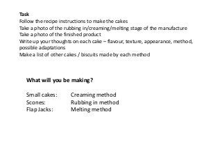 Task
Follow the recipe instructions to make the cakes
Take a photo of the rubbing in/creaming/melting stage of the manufacture
Take a photo of the finished product
Write up your thoughts on each cake – flavour, texture, appearance, method,
possible adaptations
Make a list of other cakes / biscuits made by each method



   What will you be making?

   Small cakes:       Creaming method
   Scones:            Rubbing in method
   Flap Jacks:        Melting method
 