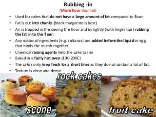 Rubbing -in
                               (More flour than fat)
•   Used for cakes that do not have a large amount of fat compared to flour
•   Fat is cut into chunks (block margarine is best)
•   Air is trapped in the sieving the flour and by lightly (with finger tips) rubbing
    the fat in to the flour.
•   Any optional ingredients (e.g. sultanas) are added before the liquid or egg
    that binds the crumb together.
•   Chemical raising agents help the cake to rise
•   Baked in a fairly hot oven (190-200C)
•   The cakes only keep fresh for a short time as they do not contain a lot of fat.
•   Texture is close and dense
 