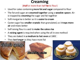 Creaming
                     (Half or more than half fat to flour)
•   Used for cakes containing more fat and sugar compared to flour
•   The fat and sugar are creamed together using a wooden spoon. Air
    is trapped by creaming the sugar and fat together
•   Soft margarine is better as it is easier to cream
•   Caster sugar has smaller crystals than granulated, so it traps more
    air and mixes better
•   Self raising flour is used to make the cakes rise
•   A raising agent is required when using the all in one method
•   They are baked in a medium to hot oven at 180C
•   They last longer as they have more fat
 