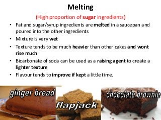 Melting
           (High proportion of sugar ingredients)
• Fat and sugar/syrup ingredients are melted in a saucepan and
  poured into the other ingredients
• Mixture is very wet
• Texture tends to be much heavier than other cakes and wont
  rise much
• Bicarbonate of soda can be used as a raising agent to create a
  lighter texture
• Flavour tends to improve if kept a little time.
 