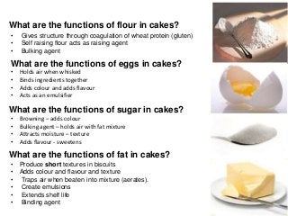 What are the functions of flour in cakes?
•   Gives structure through coagulation of wheat protein (gluten)
•   Self raising flour acts as raising agent
•   Bulking agent

What are the functions of eggs in cakes?
•   Holds air when whisked
•   Binds ingredients together
•   Adds colour and adds flavour
•   Acts as an emulsifier

What are the functions of sugar in cakes?
•   Browning – adds colour
•   Bulking agent – holds air with fat mixture
•   Attracts moisture – texture
•   Adds flavour - sweetens

What are the functions of fat in cakes?
•   Produce short textures in biscuits
•   Adds colour and flavour and texture
•   Traps air when beaten into mixture (aerates).
•   Create emulsions
•   Extends shelf life
•   Binding agent
 