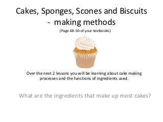 Cakes, Sponges, Scones and Biscuits
        - making methods
                   (Page 48-50 of your textbooks)




  Over the next 2 lessons you will be learning about cake making
         processes and the functions of ingredients used.


What are the ingredients that make up most cakes?
 
