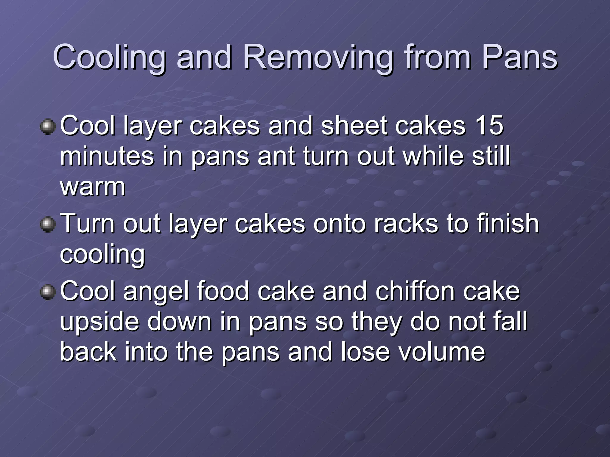 Cooling and Removing from Pans Cool layer cakes and sheet cakes 15 minutes in pans ant turn out while still warm Turn out layer cakes onto racks to finish cooling Cool angel food cake and chiffon cake upside down in pans so they do not fall back into the pans and lose volume 
