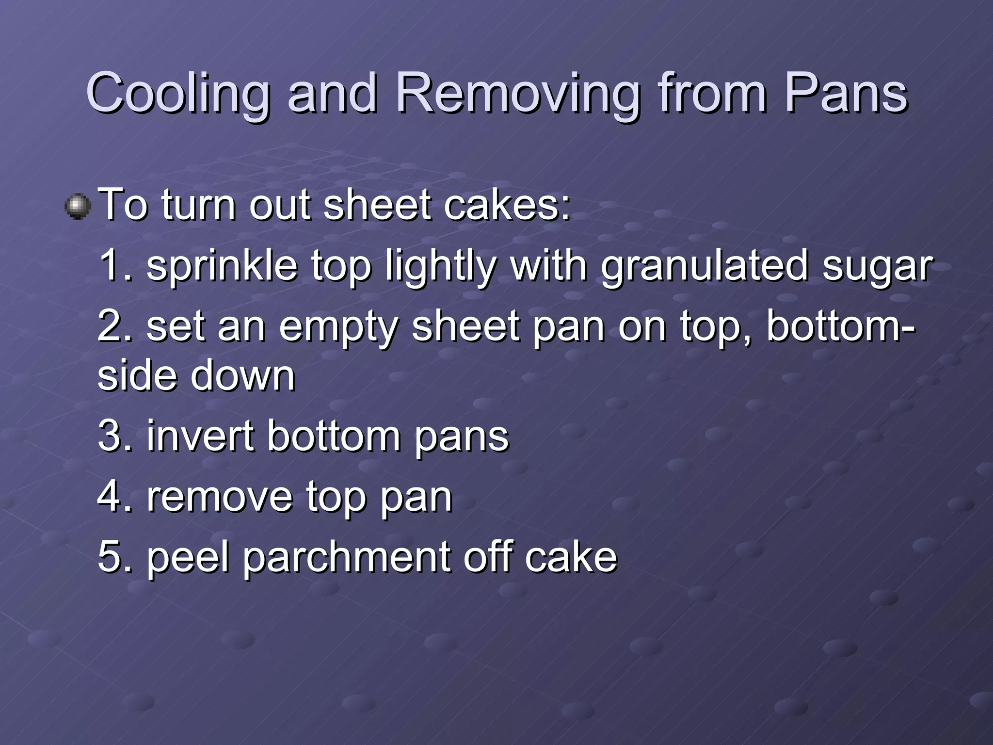 To turn out sheet cakes: 1. sprinkle top lightly with granulated sugar 2. set an empty sheet pan on top, bottom-side down 3. invert bottom pans 4. remove top pan 5. peel parchment off cake Cooling and Removing from Pans 