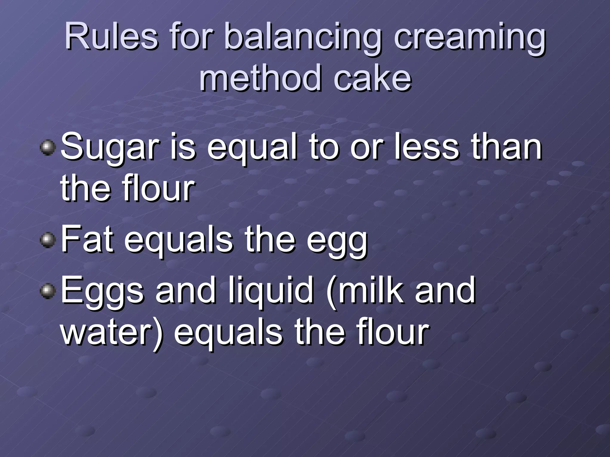 Rules for balancing creaming method cake Sugar is equal to or less than the flour Fat equals the egg Eggs and liquid (milk and water) equals the flour 
