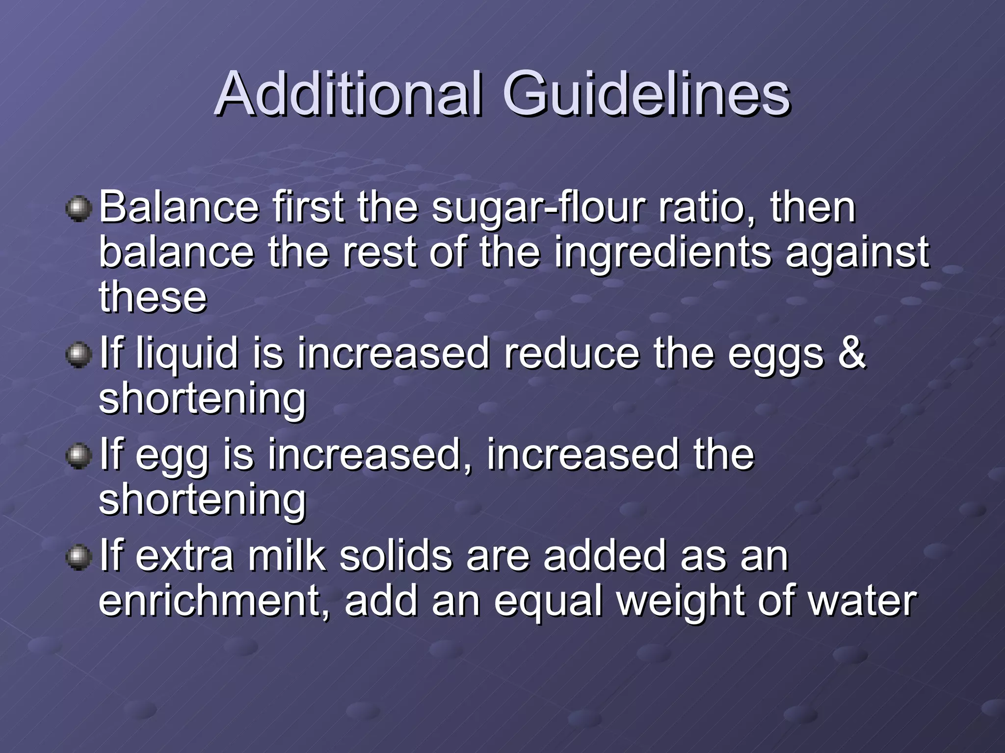 Additional Guidelines Balance first the sugar-flour ratio, then balance the rest of the ingredients against these If liquid is increased reduce the eggs & shortening If egg is increased, increased the shortening If extra milk solids are added as an enrichment, add an equal weight of water 