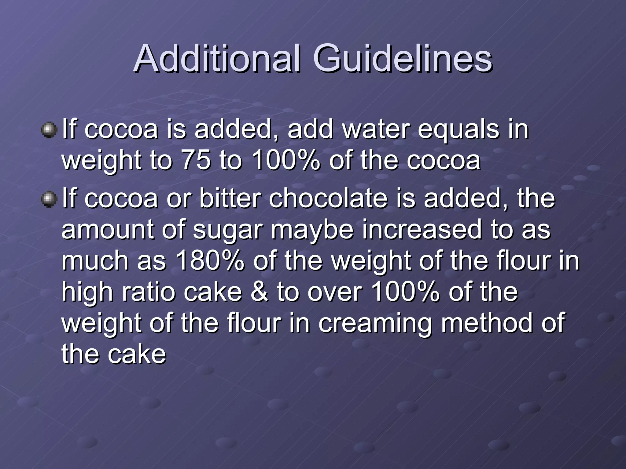 If cocoa is added, add water equals in weight to 75 to 100% of the cocoa If cocoa or bitter chocolate is added, the amount of sugar maybe increased to as much as 180% of the weight of the flour in high ratio cake & to over 100% of the weight of the flour in creaming method of the cake Additional Guidelines 
