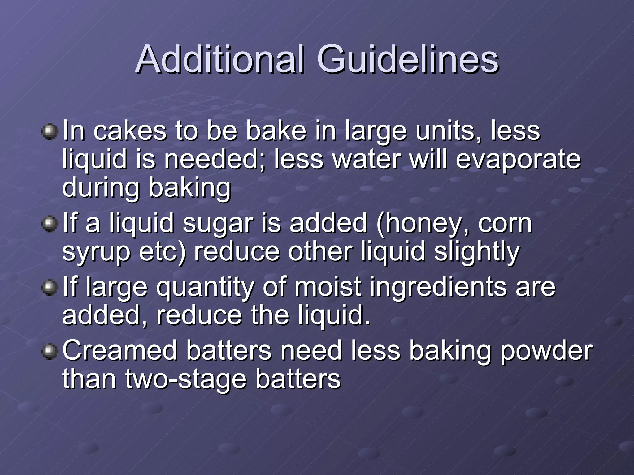 In cakes to be bake in large units, less liquid is needed; less water will evaporate during baking If a liquid sugar is added (honey, corn syrup etc) reduce other liquid slightly If large quantity of moist ingredients are added, reduce the liquid. Creamed batters need less baking powder than two-stage batters Additional Guidelines 