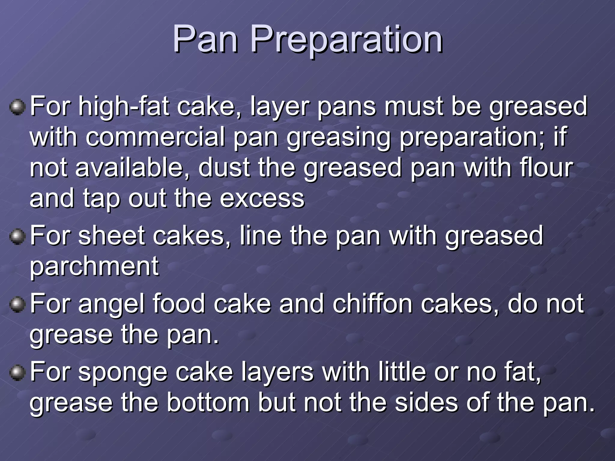 Pan Preparation For high-fat cake, layer pans must be greased with commercial pan greasing preparation; if not available, dust the greased pan with flour and tap out the excess For sheet cakes, line the pan with greased parchment For angel food cake and chiffon cakes, do not grease the pan. For sponge cake layers with little or no fat, grease the bottom but not the sides of the pan.  