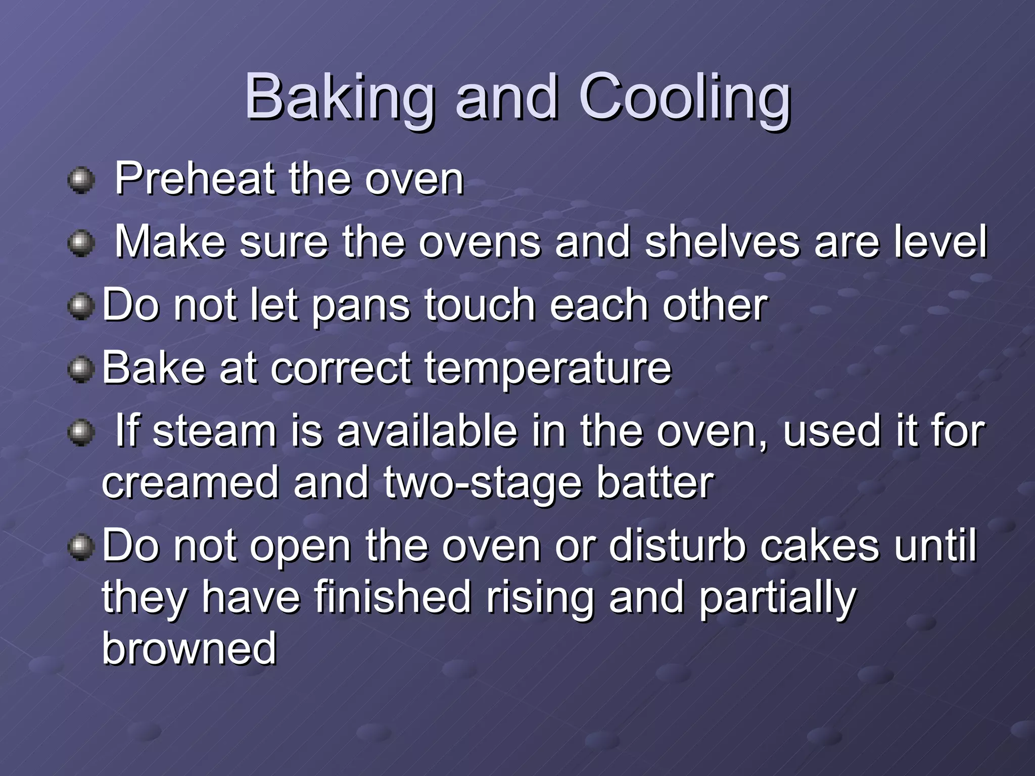 Baking and Cooling Preheat the oven Make sure the ovens and shelves are level Do not let pans touch each other  Bake at correct temperature If steam is available in the oven, used it for creamed and two-stage batter Do not open the oven or disturb cakes until they have finished rising and partially browned 