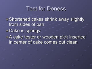 Test for Doness Shortened cakes shrink away slightly from sides of pan Cake is springy A cake tester or wooden pick inserted in center of cake comes out clean 