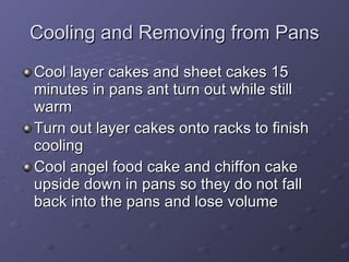 Cooling and Removing from Pans Cool layer cakes and sheet cakes 15 minutes in pans ant turn out while still warm Turn out layer cakes onto racks to finish cooling Cool angel food cake and chiffon cake upside down in pans so they do not fall back into the pans and lose volume 