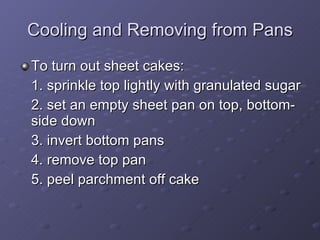 To turn out sheet cakes: 1. sprinkle top lightly with granulated sugar 2. set an empty sheet pan on top, bottom-side down 3. invert bottom pans 4. remove top pan 5. peel parchment off cake Cooling and Removing from Pans 