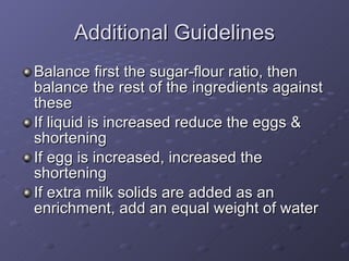 Additional Guidelines Balance first the sugar-flour ratio, then balance the rest of the ingredients against these If liquid is increased reduce the eggs & shortening If egg is increased, increased the shortening If extra milk solids are added as an enrichment, add an equal weight of water 