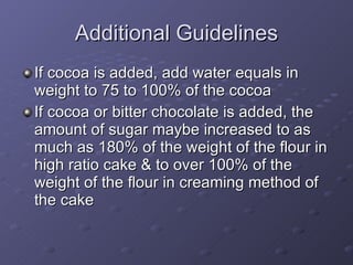 If cocoa is added, add water equals in weight to 75 to 100% of the cocoa If cocoa or bitter chocolate is added, the amount of sugar maybe increased to as much as 180% of the weight of the flour in high ratio cake & to over 100% of the weight of the flour in creaming method of the cake Additional Guidelines 