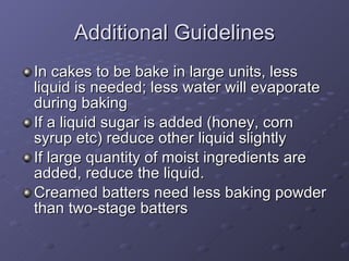 In cakes to be bake in large units, less liquid is needed; less water will evaporate during baking If a liquid sugar is added (honey, corn syrup etc) reduce other liquid slightly If large quantity of moist ingredients are added, reduce the liquid. Creamed batters need less baking powder than two-stage batters Additional Guidelines 