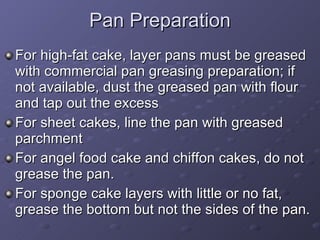 Pan Preparation For high-fat cake, layer pans must be greased with commercial pan greasing preparation; if not available, dust the greased pan with flour and tap out the excess For sheet cakes, line the pan with greased parchment For angel food cake and chiffon cakes, do not grease the pan. For sponge cake layers with little or no fat, grease the bottom but not the sides of the pan.  