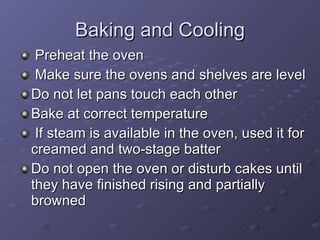 Baking and Cooling Preheat the oven Make sure the ovens and shelves are level Do not let pans touch each other  Bake at correct temperature If steam is available in the oven, used it for creamed and two-stage batter Do not open the oven or disturb cakes until they have finished rising and partially browned 