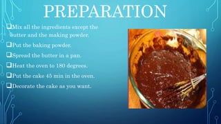 PREPARATION
Mix all the ingredients except the
butter and the making powder.
Put the baking powder.
Spread the butter in a pan.
Heat the oven to 180 degrees.
Put the cake 45 min in the oven.
Decorate the cake as you want.
 