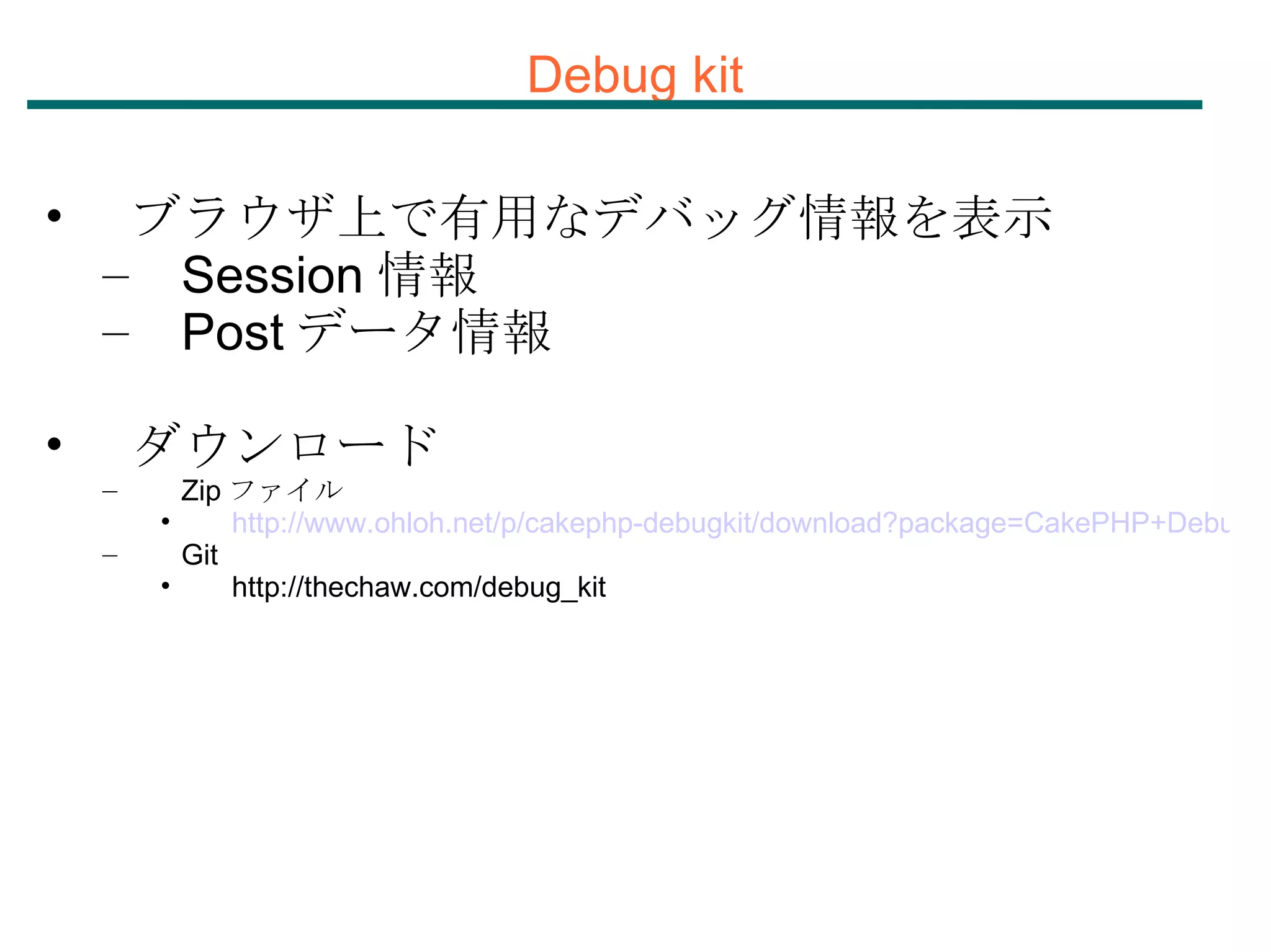 Debug kit ブラウザ上で有用なデバッグ情報を表示 Session 情報 Post データ情報 ダウンロード Zip ファイル http://www.ohloh.net/p/cakephp-debugkit/download?package=CakePHP+DebugKit Git http://thechaw.com/debug_kit 