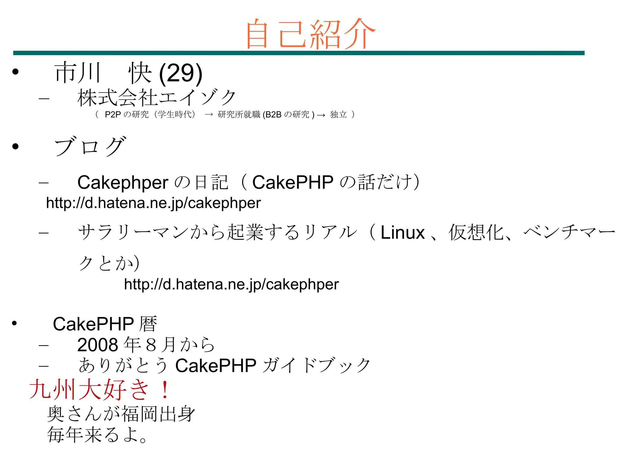 自己紹介 市川　快 (29)‏ 株式会社エイゾク 　　　　 （  P2P の研究（学生時代） -> 研究所就職 (B2B の研究 ) ->  独立 ） ブログ Cakephper の日記（ CakePHP の話だけ） 　　 http://d.hatena.ne.jp/cakephper サラリーマンから起業するリアル（ Linux 、仮想化、ベンチマークとか） 　　　　　　　 http://d.hatena.ne.jp/cakephper CakePHP 暦 2008 年８月から ありがとう CakePHP ガイドブック 九州大好き！ 　奥さんが福岡出身 　毎年来るよ。 