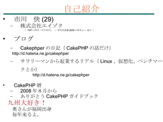 自己紹介 市川　快 (29)‏ 株式会社エイゾク 　　　　 （  P2P の研究（学生時代） -> 研究所就職 (B2B の研究 ) ->  独立 ） ブログ Cakephper の日記（ CakePHP の話だけ） 　　 http://d.hatena.ne.jp/cakephper サラリーマンから起業するリアル（ Linux 、仮想化、ベンチマークとか） 　　　　　　　 http://d.hatena.ne.jp/cakephper CakePHP 暦 2008 年８月から ありがとう CakePHP ガイドブック 九州大好き！ 　奥さんが福岡出身 　毎年来るよ。 