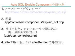 Auto SQL Explain Component の使い方 1. ソースコードダウンロード 　 http://cake.eizoku.com/source/explain_sql.zip 2.  配置 app/controllers/components/explain_sql.php 3.  呼び出したいコントローラで読み込み 例：全画面で呼び出し (app/app_controller.php)‏ 4. afterFilter  もしくは afterRender で呼び出し 