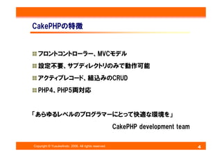 CakePHPの特徴


   フロントコントローラー、MVCモデル
   設定不要、サブディレクトリのみで動作可能
   アクティブレコード、組込みのCRUD
   PHP4、PHP5両対応


「あらゆるレベルのプログラマーにとって快適な環...