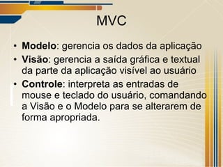 MVC Modelo : gerencia os dados da aplicação Visão : gerencia a saída gráfica e textual da parte da aplicação visível ao usuário Controle : interpreta as entradas de mouse e teclado do usuário, comandando a Visão e o Modelo para se alterarem de forma apropriada. 