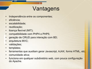 Vantagens Independência entre os componentes; eficiência; escalabilidade; reutilização; licença flexível (MIT); compatibilidade com PHP4 e PHP5; geração de CRUD para interação com BD; arquitetura MVC; validações; templates; ferramentas que auxiliam gerar Javascript, AJAX, forms HTML, etc; comunidade ativa; funciona em qualquer subdiretório web, com pouca configuração do Apache. 