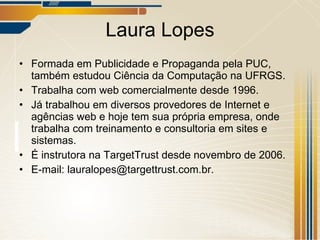 Laura Lopes Formada em Publicidade e Propaganda pela PUC, também estudou Ciência da Computação na UFRGS. Trabalha com web comercialmente desde 1996. Já trabalhou em diversos provedores de Internet e agências web e hoje tem sua própria empresa, onde trabalha com treinamento e consultoria em sites e sistemas. É instrutora na TargetTrust desde novembro de 2006. E-mail: lauralopes@targettrust.com.br. 