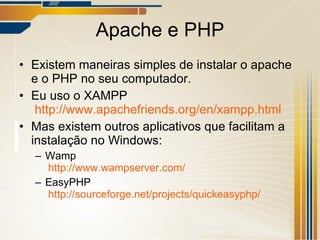 Apache e PHP Existem maneiras simples de instalar o apache e o PHP no seu computador. Eu uso o XAMPP   http://www.apachefriends.org/en/xampp.html Mas existem outros aplicativos que facilitam a instalação no Windows: Wamp   http://www.wampserver.com/   EasyPHP   http://sourceforge.net/projects/quickeasyphp/   
