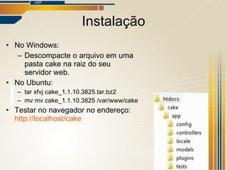 Instalação No Windows: Descompacte o arquivo em uma pasta cake na raiz do seu servidor web. No Ubuntu: tar xfvj cake_1.1.10.3825.tar.bz2 mv mv cake_1.1.10.3825 /var/www/cake Testar no navegador no endereço: http://localhost/cake   