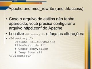 Apache and mod_rewrite (and .htaccess) Caso o arquivo de estilos não tenha aparecido, você precisa configurar o arquivo httpd.conf do Apache. Localize   <Directory />  e faça as alterações: <Directory /> Options FollowSymLinks AllowOverride All # Order deny,allow # Deny from all </Directory> 