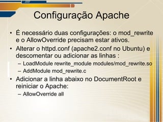 Configuração Apache É necessário duas configurações: o mod_rewrite e o AllowOverride precisam estar ativos. Alterar o httpd.conf (apache2.conf no Ubuntu) e descomentar ou adicionar as linhas : LoadModule rewrite_module modules/mod_rewrite.so AddModule mod_rewrite.c Adicionar a linha abaixo no DocumentRoot e reiniciar o Apache: AllowOverride all 